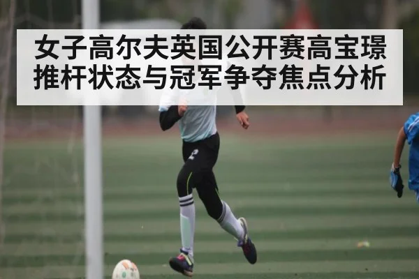 女子高尔夫英国公开赛高宝璟推杆状态与冠军争夺焦点分析