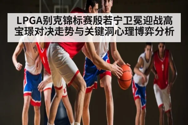 LPGA别克锦标赛殷若宁卫冕迎战高宝璟对决走势与关键洞心理博弈分析